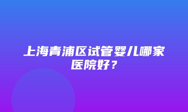 上海青浦区试管婴儿哪家医院好？