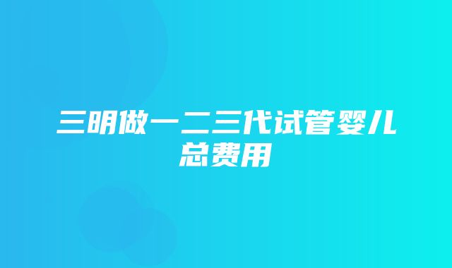 三明做一二三代试管婴儿总费用