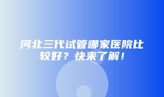 河北三代试管哪家医院比较好？快来了解！