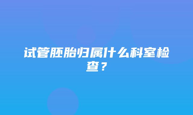 试管胚胎归属什么科室检查？