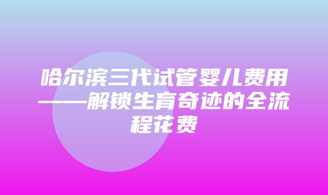 哈尔滨三代试管婴儿费用——解锁生育奇迹的全流程花费