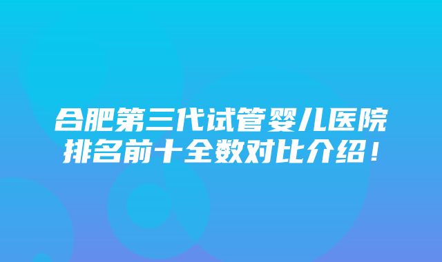 合肥第三代试管婴儿医院排名前十全数对比介绍！