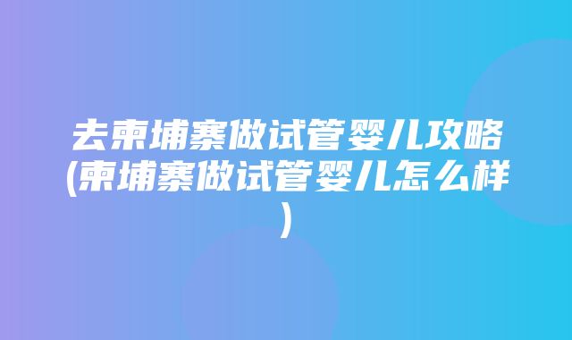 去柬埔寨做试管婴儿攻略(柬埔寨做试管婴儿怎么样)