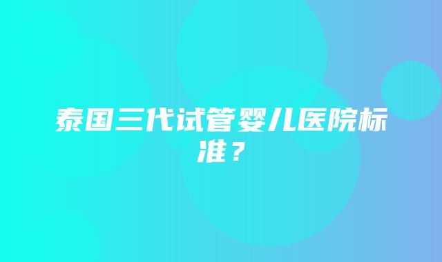 泰国三代试管婴儿医院标准？