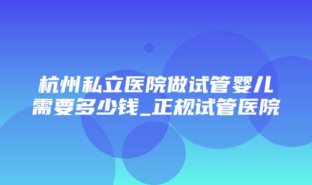 杭州私立医院做试管婴儿需要多少钱_正规试管医院