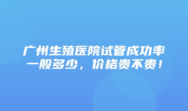 广州生殖医院试管成功率一般多少，价格贵不贵！