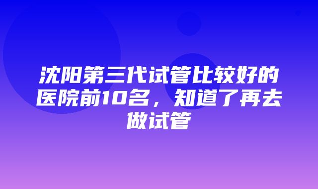 沈阳第三代试管比较好的医院前10名，知道了再去做试管