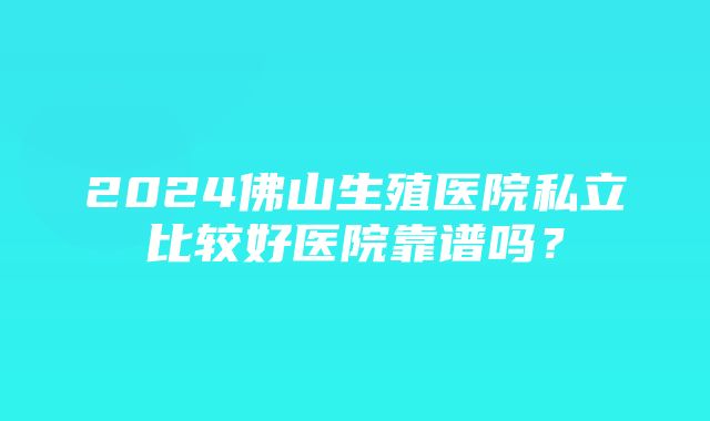 2024佛山生殖医院私立比较好医院靠谱吗？