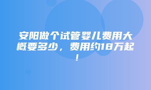 安阳做个试管婴儿费用大概要多少，费用约18万起！