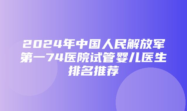 2024年中国人民解放军第一74医院试管婴儿医生排名推荐