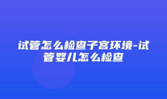 试管怎么检查子宫环境-试管婴儿怎么检查