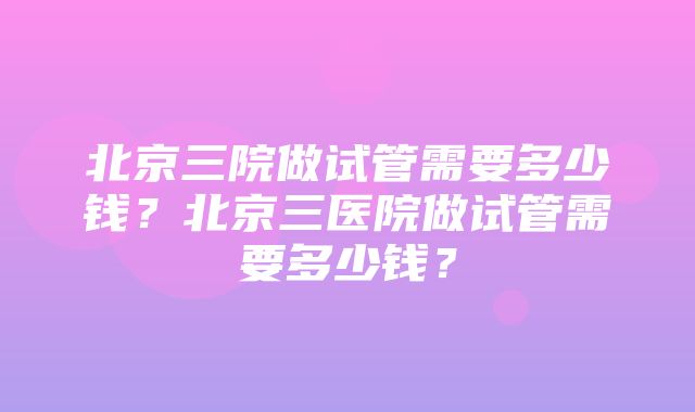 北京三院做试管需要多少钱？北京三医院做试管需要多少钱？