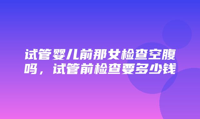 试管婴儿前那女检查空腹吗，试管前检查要多少钱