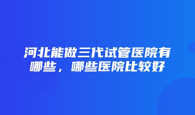 河北能做三代试管医院有哪些，哪些医院比较好