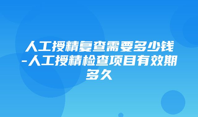 人工授精复查需要多少钱-人工授精检查项目有效期多久