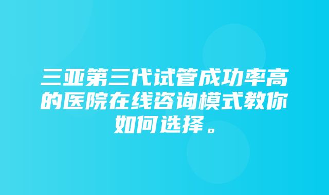 三亚第三代试管成功率高的医院在线咨询模式教你如何选择。