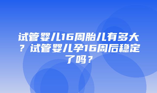 试管婴儿16周胎儿有多大？试管婴儿孕16周后稳定了吗？