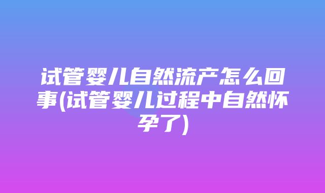 试管婴儿自然流产怎么回事(试管婴儿过程中自然怀孕了)