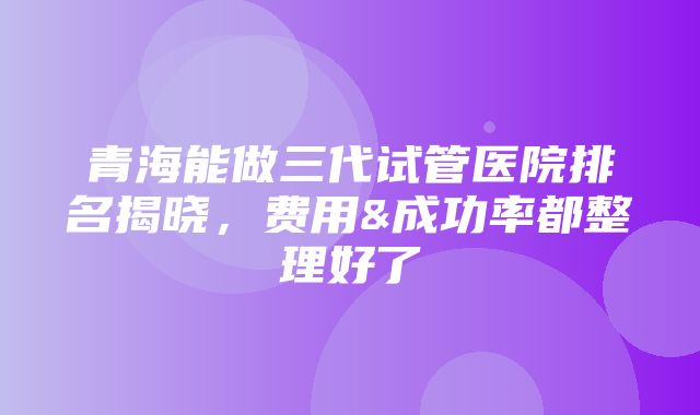 青海能做三代试管医院排名揭晓，费用&成功率都整理好了