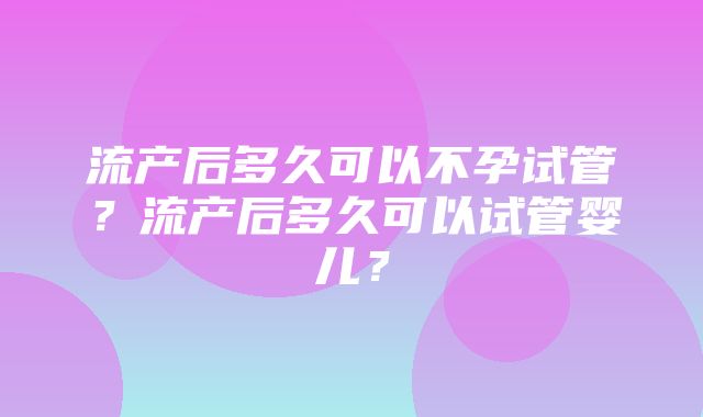 流产后多久可以不孕试管？流产后多久可以试管婴儿？