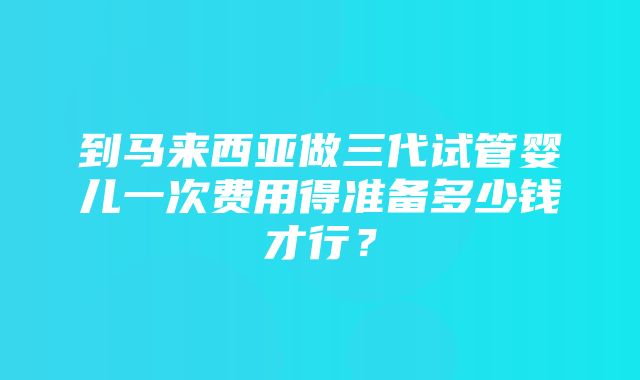 到马来西亚做三代试管婴儿一次费用得准备多少钱才行？