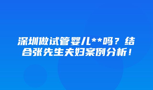 深圳做试管婴儿**吗？结合张先生夫妇案例分析！