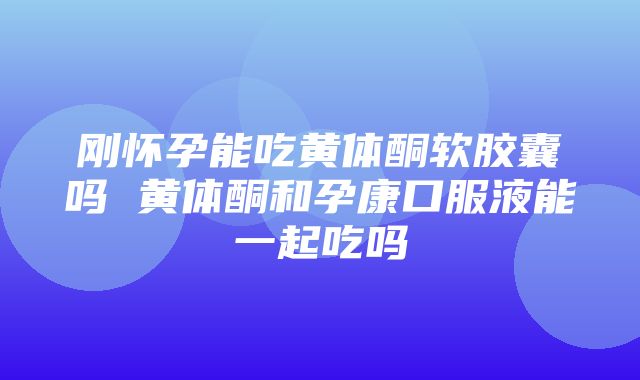 刚怀孕能吃黄体酮软胶囊吗 黄体酮和孕康口服液能一起吃吗