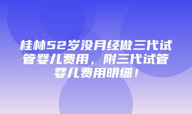 桂林52岁没月经做三代试管婴儿费用，附三代试管婴儿费用明细！