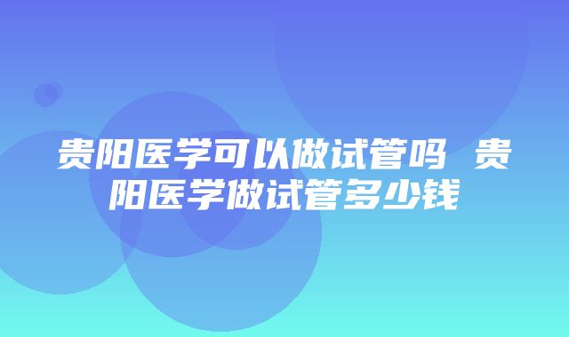 贵阳医学可以做试管吗 贵阳医学做试管多少钱