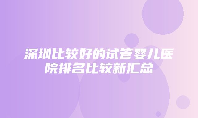 深圳比较好的试管婴儿医院排名比较新汇总