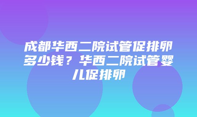 成都华西二院试管促排卵多少钱？华西二院试管婴儿促排卵