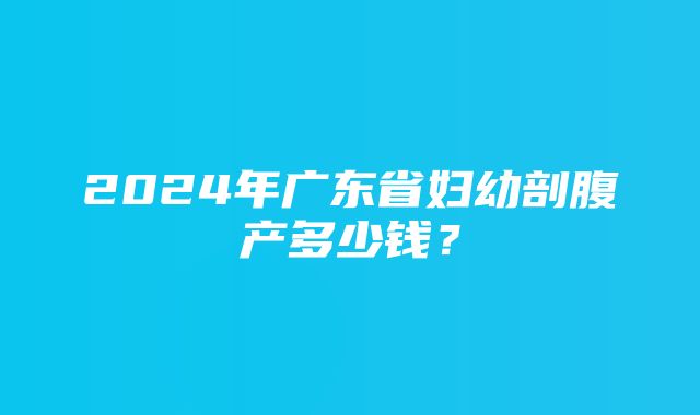 2024年广东省妇幼剖腹产多少钱？