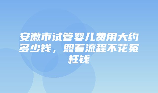 安徽市试管婴儿费用大约多少钱，照着流程不花冤枉钱