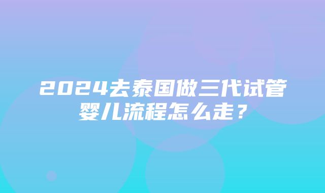 2024去泰国做三代试管婴儿流程怎么走？