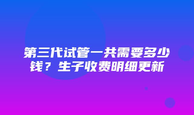 第三代试管一共需要多少钱？生子收费明细更新