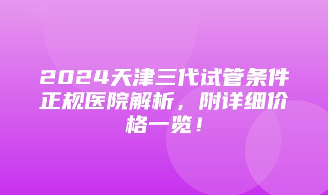 2024天津三代试管条件正规医院解析，附详细价格一览！