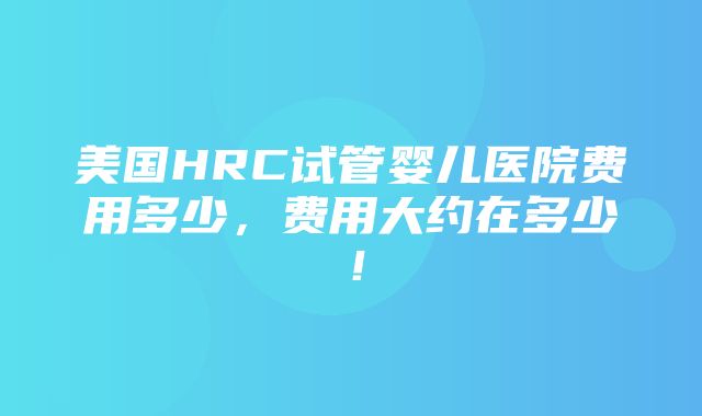 美国HRC试管婴儿医院费用多少，费用大约在多少！