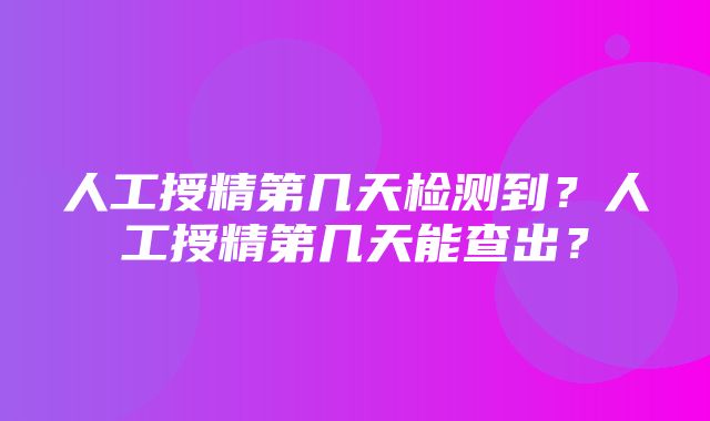 人工授精第几天检测到？人工授精第几天能查出？