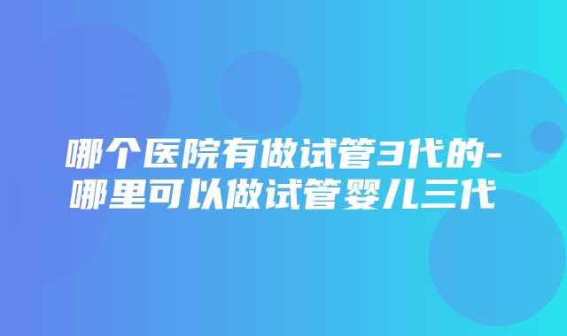 哪个医院有做试管3代的-哪里可以做试管婴儿三代