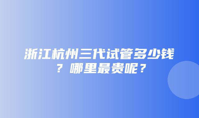 浙江杭州三代试管多少钱？哪里最贵呢？