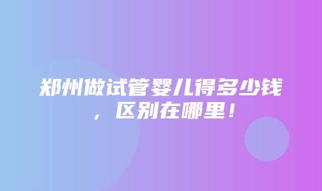 郑州做试管婴儿得多少钱，区别在哪里！