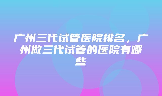 广州三代试管医院排名，广州做三代试管的医院有哪些