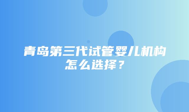 青岛第三代试管婴儿机构怎么选择？