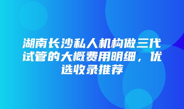 湖南长沙私人机构做三代试管的大概费用明细，优选收录推荐