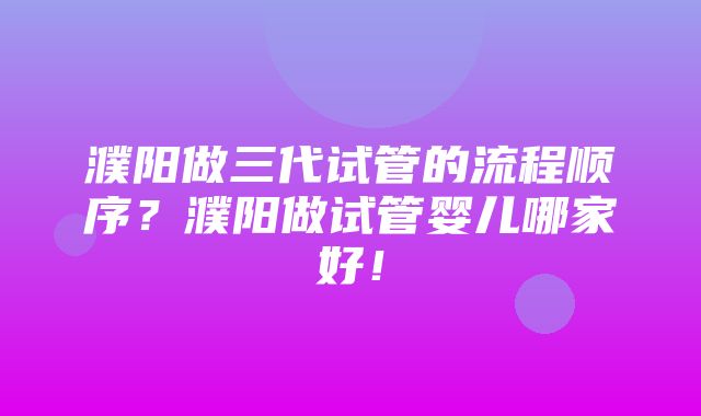 濮阳做三代试管的流程顺序？濮阳做试管婴儿哪家好！