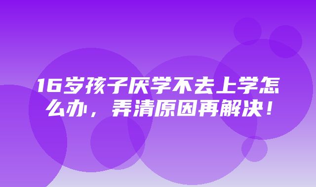 16岁孩子厌学不去上学怎么办，弄清原因再解决！