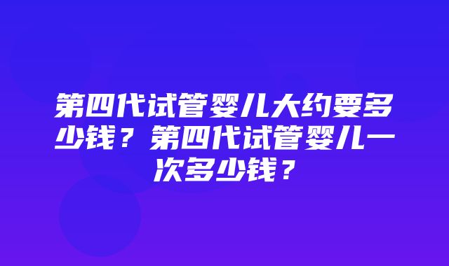 第四代试管婴儿大约要多少钱？第四代试管婴儿一次多少钱？