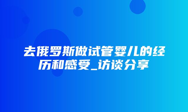 去俄罗斯做试管婴儿的经历和感受_访谈分享