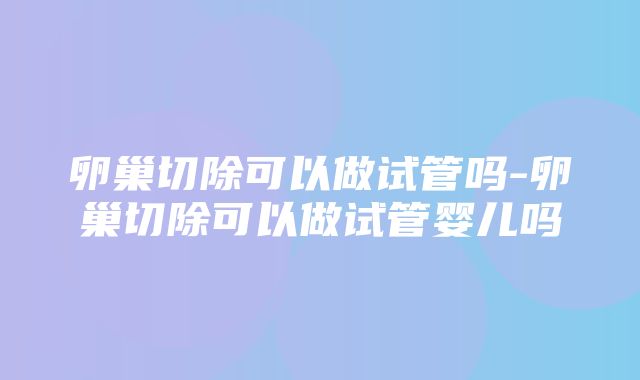 卵巢切除可以做试管吗-卵巢切除可以做试管婴儿吗