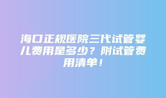 海口正规医院三代试管婴儿费用是多少？附试管费用清单！